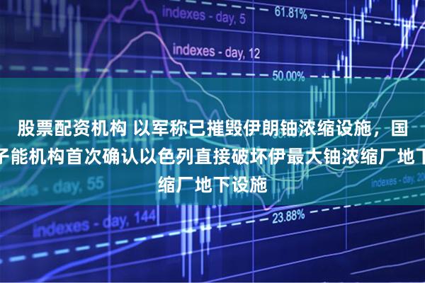 股票配资机构 以军称已摧毁伊朗铀浓缩设施,国际原子能机构首次确认以色列直接破坏伊最大铀浓缩厂地下设施