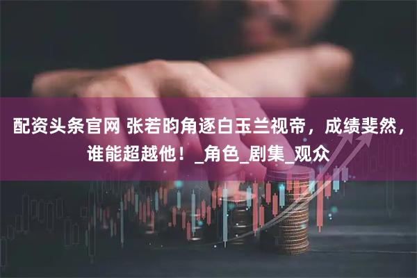 配资头条官网 张若昀角逐白玉兰视帝，成绩斐然，谁能超越他！_角色_剧集_观众