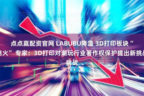 点点赢配资官网 LABUBU降温 3D打印板块“熄火” 专家：3D打印对潮玩行业著作权保护提出新挑战