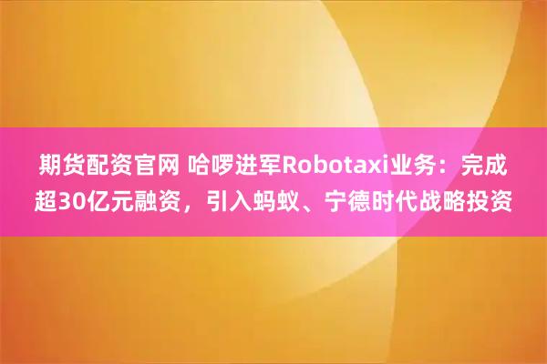 期货配资官网 哈啰进军Robotaxi业务：完成超30亿元融资，引入蚂蚁、宁德时代战略投资