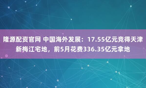隆源配资官网 中国海外发展：17.55亿元竞得天津新梅江宅地，前5月花费336.35亿元拿地