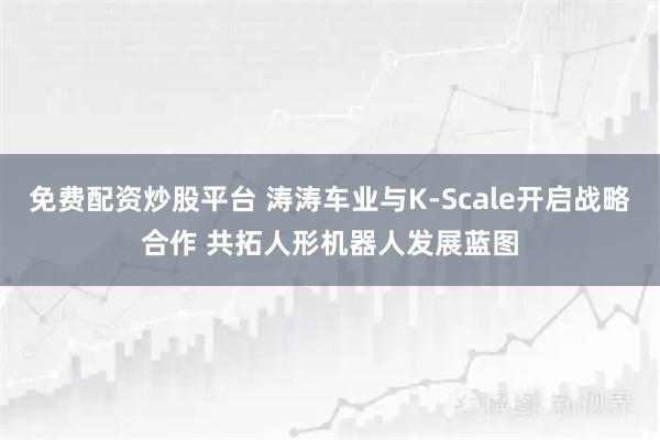 免费配资炒股平台 涛涛车业与K-Scale开启战略合作 共拓人形机器人发展蓝图