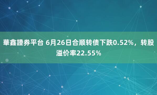 華鑫證券平台 6月26日合顺转债下跌0.52%，转股溢价率22.55%