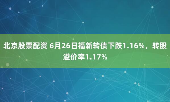 北京股票配资 6月26日福新转债下跌1.16%，转股溢价率1.17%