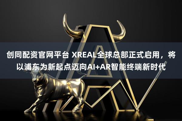 创同配资官网平台 XREAL全球总部正式启用，将以浦东为新起点迈向AI+AR智能终端新时代
