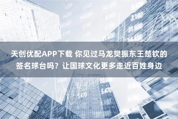天创优配APP下载 你见过马龙樊振东王楚钦的签名球台吗？让国球文化更多走近百姓身边