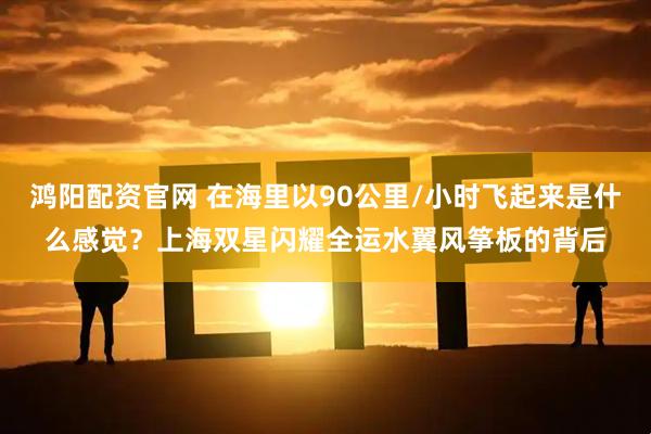鸿阳配资官网 在海里以90公里/小时飞起来是什么感觉？上海双星闪耀全运水翼风筝板的背后