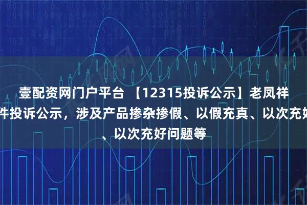 壹配资网门户平台 【12315投诉公示】老凤祥新增25件投诉公示，涉及产品掺杂掺假、以假充真、以次充好问题等