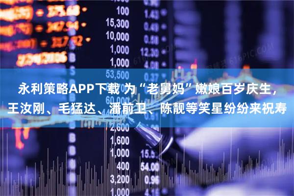 永利策略APP下载 为“老舅妈”嫩娘百岁庆生，王汝刚、毛猛达、潘前卫、陈靓等笑星纷纷来祝寿