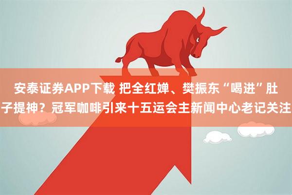 安泰证券APP下载 把全红婵、樊振东“喝进”肚子提神？冠军咖啡引来十五运会主新闻中心老记关注