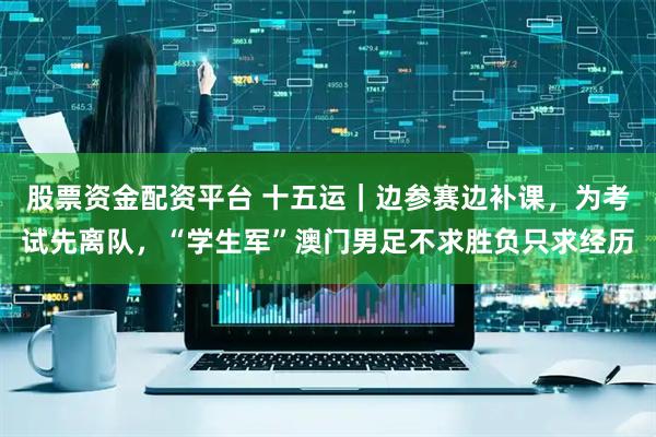 股票资金配资平台 十五运｜边参赛边补课，为考试先离队，“学生军”澳门男足不求胜负只求经历