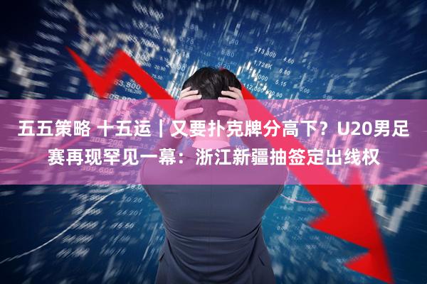 五五策略 十五运｜又要扑克牌分高下？U20男足赛再现罕见一幕：浙江新疆抽签定出线权