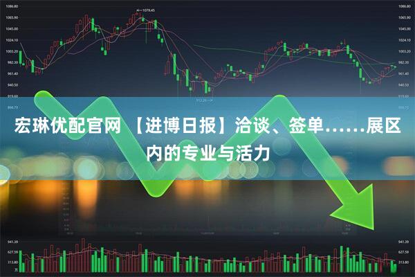 宏琳优配官网 【进博日报】洽谈、签单……展区内的专业与活力