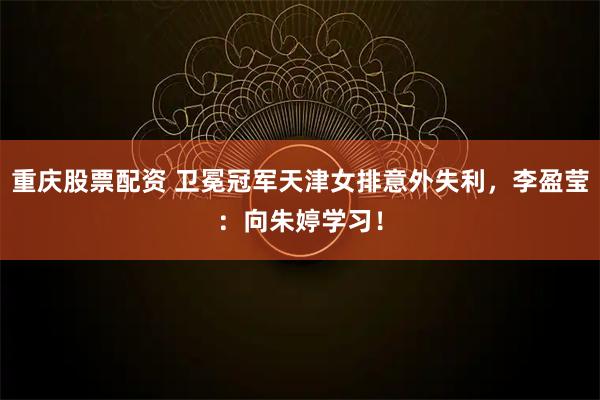 重庆股票配资 卫冕冠军天津女排意外失利，李盈莹：向朱婷学习！