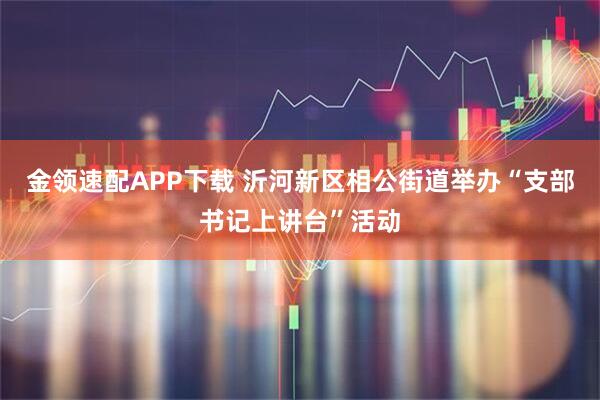 金领速配APP下载 沂河新区相公街道举办“支部书记上讲台”活动