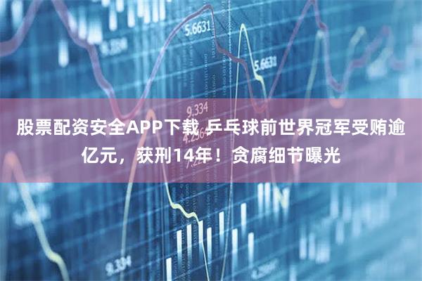 股票配资安全APP下载 乒乓球前世界冠军受贿逾亿元，获刑14年！贪腐细节曝光