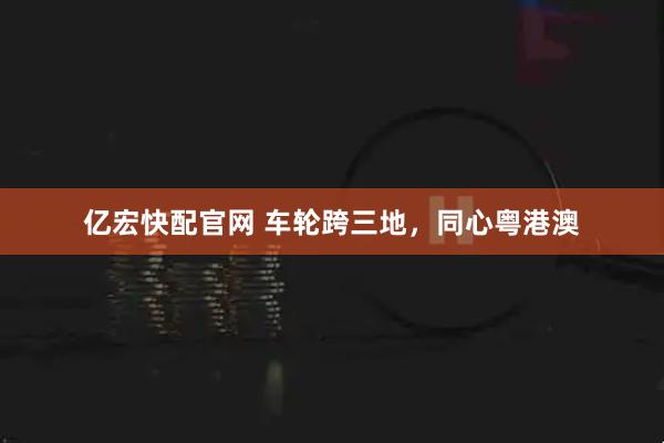 亿宏快配官网 车轮跨三地，同心粤港澳
