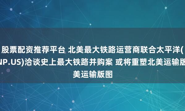 股票配资推荐平台 北美最大铁路运营商联合太平洋(UNP.US)洽谈史上最大铁路并购案 或将重塑北美运输版图