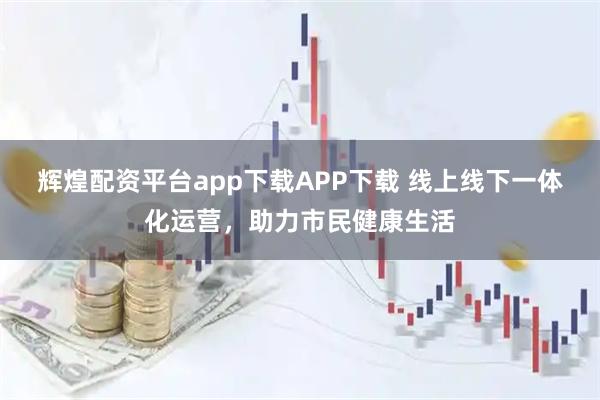 辉煌配资平台app下载APP下载 线上线下一体化运营,助力市民健康生活