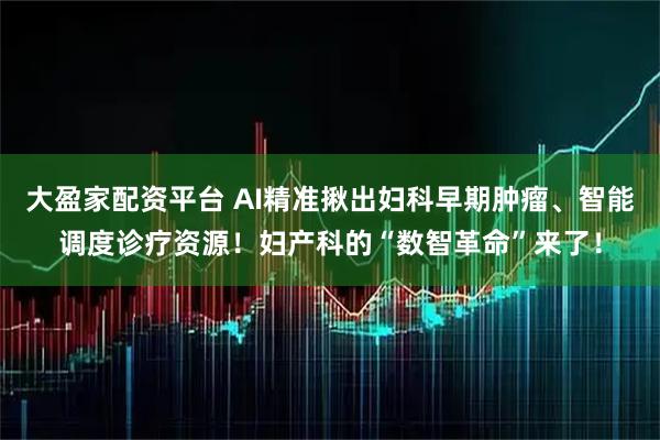 大盈家配资平台 AI精准揪出妇科早期肿瘤、智能调度诊疗资源！妇产科的“数智革命”来了！